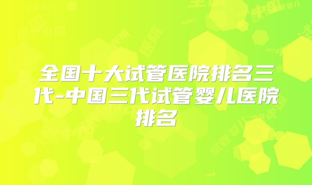 全国十大试管医院排名三代-中国三代试管婴儿医院排名