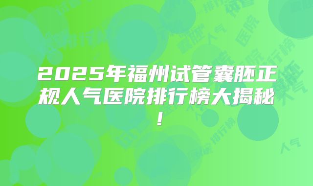 2025年福州试管囊胚正规人气医院排行榜大揭秘!