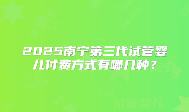 2025南宁第三代试管婴儿付费方式有哪几种？