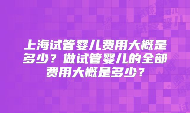 上海试管婴儿费用大概是多少?做试管婴儿的全部费用大概是多少?