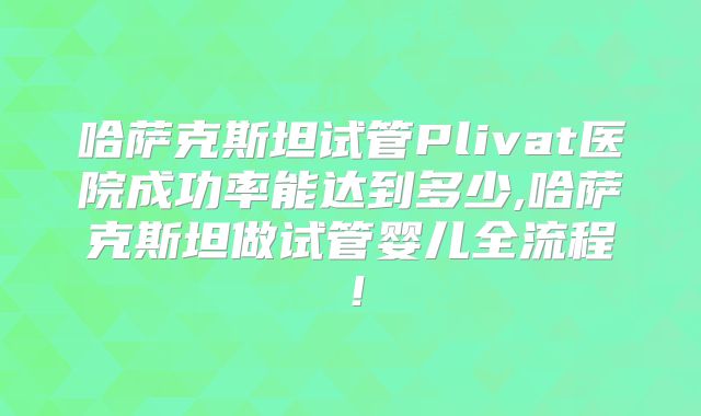 哈萨克斯坦试管Plivat医院成功率能达到多少,哈萨克斯坦做试管婴儿全流程！