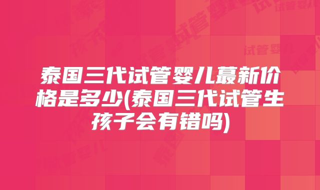泰国三代试管婴儿蕞新价格是多少(泰国三代试管生孩子会有错吗)