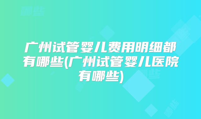 广州试管婴儿费用明细都有哪些(广州试管婴儿医院有哪些)
