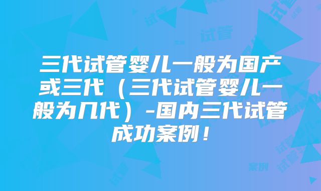 三代试管婴儿一般为国产或三代（三代试管婴儿一般为几代）-国内三代试管成功案例！