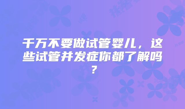 千万不要做试管婴儿,这些试管并发症你都了解吗?
