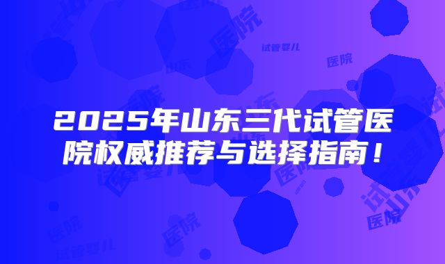 2025年山东三代试管医院权威推荐与选择指南！