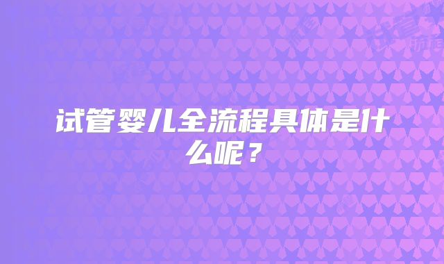 试管婴儿全流程具体是什么呢?