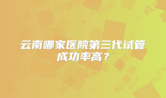 云南哪家医院第三代试管成功率高?