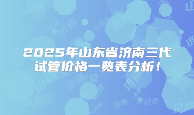 2025年山东省济南三代试管价格一览表分析！