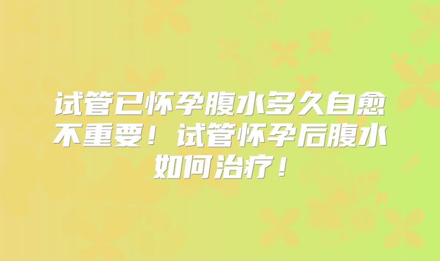 试管已怀孕腹水多久自愈不重要!试管怀孕后腹水如何治疗!