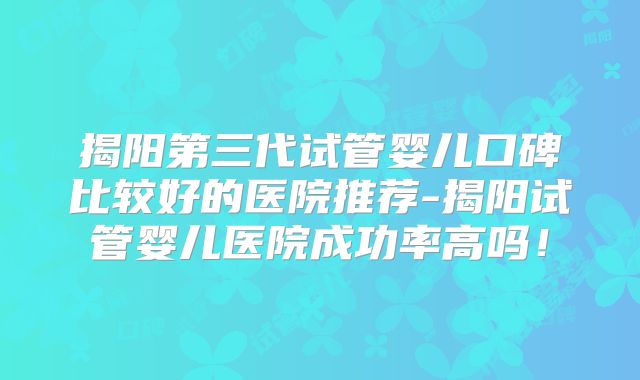 揭阳第三代试管婴儿口碑比较好的医院推荐-揭阳试管婴儿医院成功率高吗！