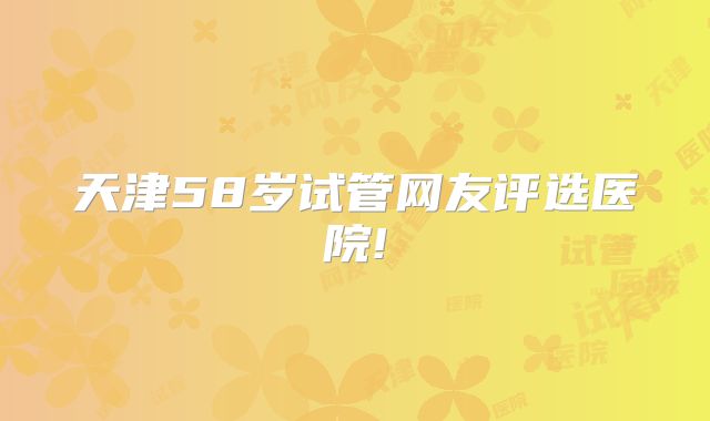 天津58岁试管网友评选医院!