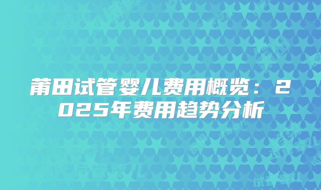 莆田试管婴儿费用概览:2025年费用趋势分析
