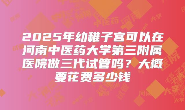 2025年幼稚子宫可以在河南中医药大学第三附属医院做三代试管吗？大概要花费多少钱