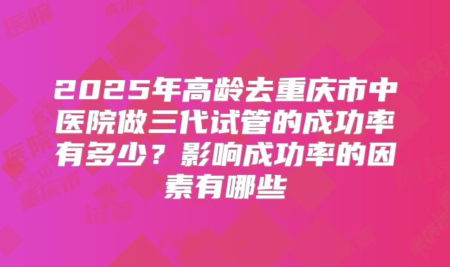 2025年高龄去重庆市中医院做三代试管的成功率有多少?影响成功率的因素有哪些