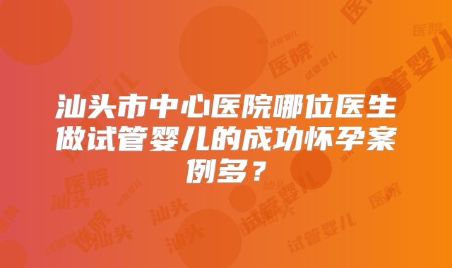 汕头市中心医院哪位医生做试管婴儿的成功怀孕案例多？