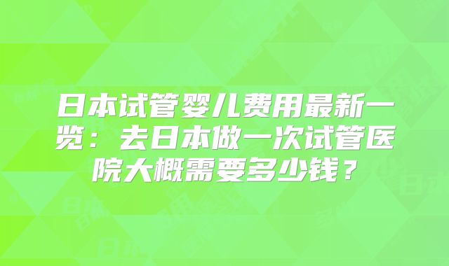 日本试管婴儿费用最新一览：去日本做一次试管医院大概需要多少钱？