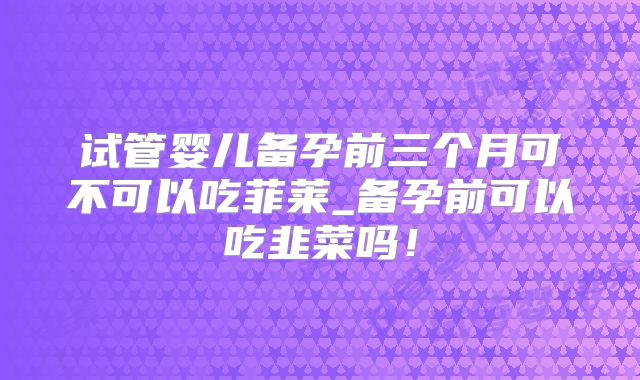 试管婴儿备孕前三个月可不可以吃菲莱_备孕前可以吃韭菜吗！