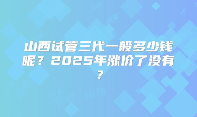 山西试管三代一般多少钱呢？2025年涨价了没有？