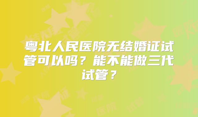 粤北人民医院无结婚证试管可以吗？能不能做三代试管？