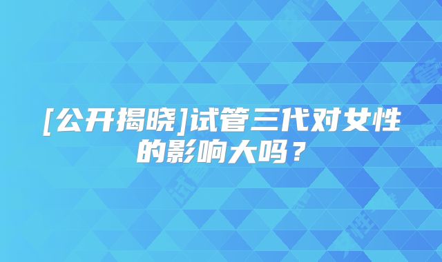 [公开揭晓]试管三代对女性的影响大吗？