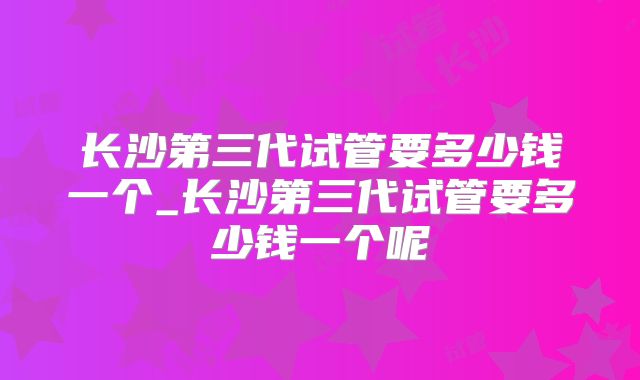 长沙第三代试管要多少钱一个_长沙第三代试管要多少钱一个呢