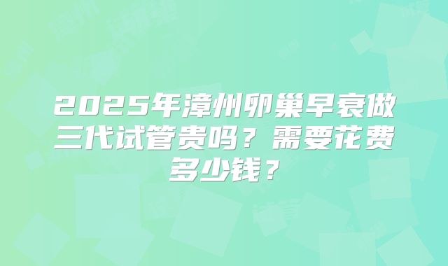 2025年漳州卵巢早衰做三代试管贵吗？需要花费多少钱？