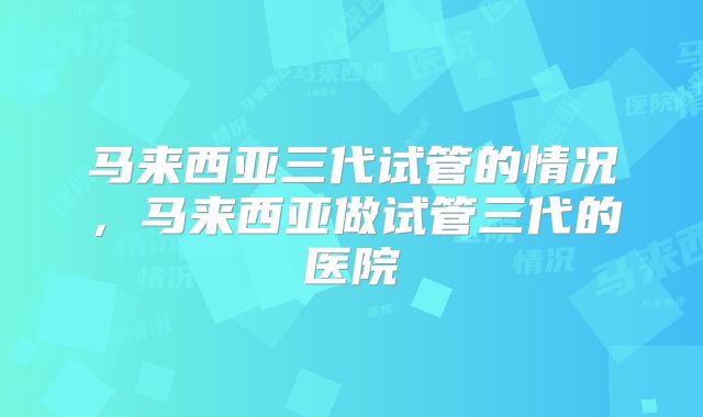 马来西亚三代试管的情况，马来西亚做试管三代的医院