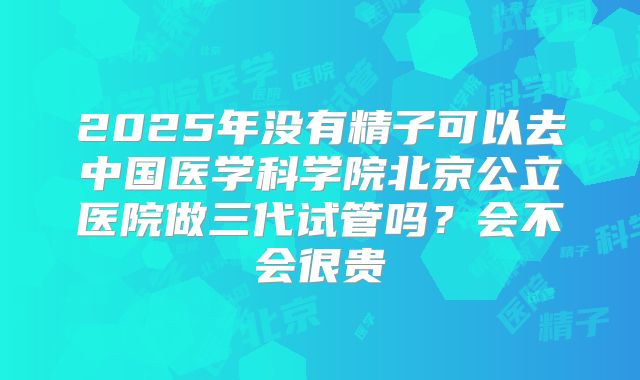 2025年没有精子可以去中国医学科学院北京公立医院做三代试管吗?会不会很贵