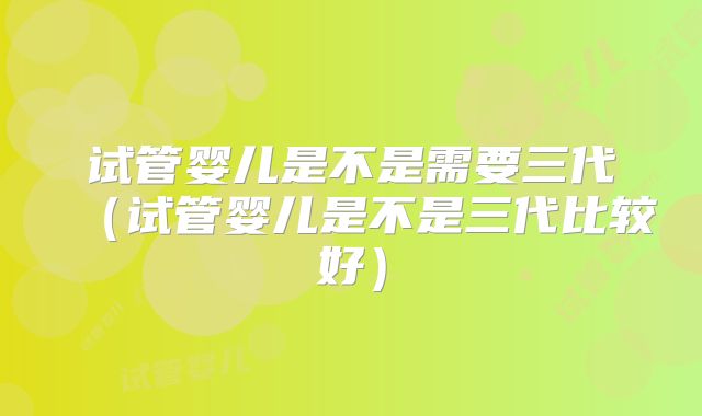 试管婴儿是不是需要三代(试管婴儿是不是三代比较好)