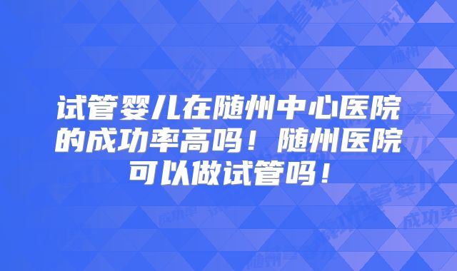 试管婴儿在随州中心医院的成功率高吗!随州医院可以做试管吗!