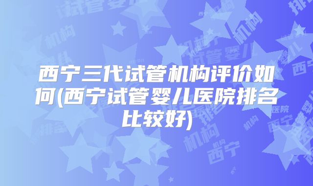 西宁三代试管机构评价如何(西宁试管婴儿医院排名比较好)