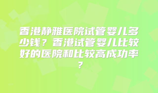 香港静雅医院试管婴儿多少钱？香港试管婴儿比较好的医院和比较高成功率？