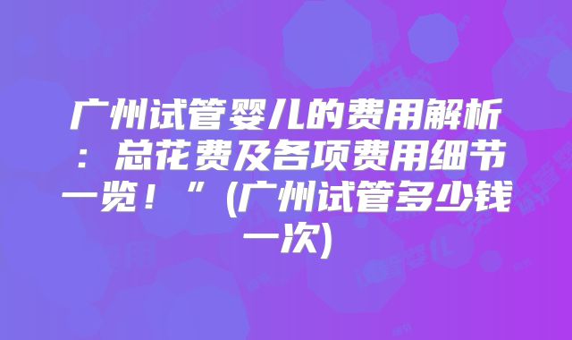 广州试管婴儿的费用解析：总花费及各项费用细节一览！”(广州试管多少钱一次)