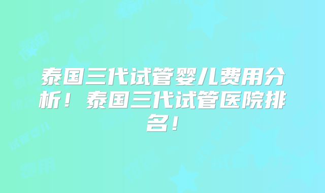 泰国三代试管婴儿费用分析!泰国三代试管医院排名!