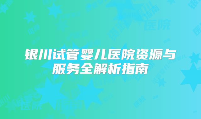 银川试管婴儿医院资源与服务全解析指南