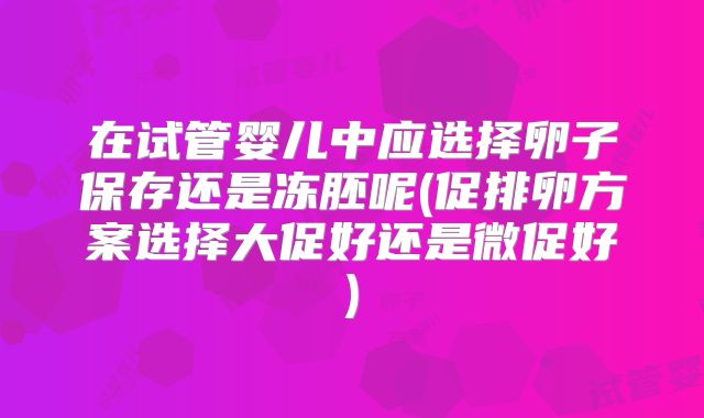 在试管婴儿中应选择卵子保存还是冻胚呢(促排卵方案选择大促好还是微促好)