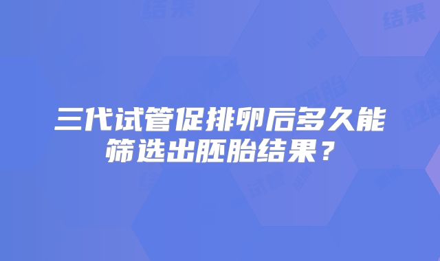 三代试管促排卵后多久能筛选出胚胎结果？