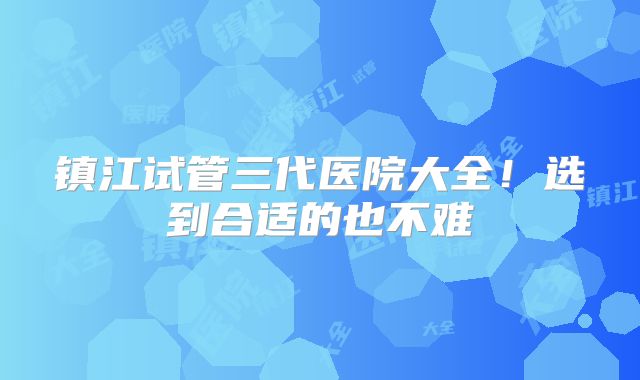 镇江试管三代医院大全！选到合适的也不难