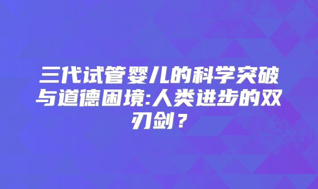 三代试管婴儿的科学突破与道德困境:人类进步的双刃剑？