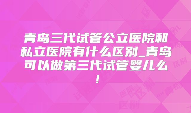 青岛三代试管公立医院和私立医院有什么区别_青岛可以做第三代试管婴儿么!