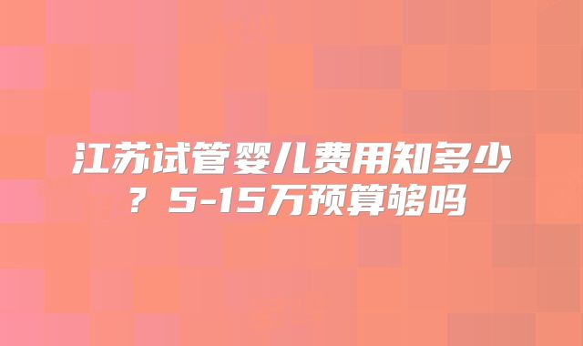 江苏试管婴儿费用知多少？5-15万预算够吗