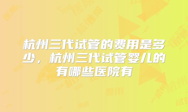 杭州三代试管的费用是多少，杭州三代试管婴儿的有哪些医院有