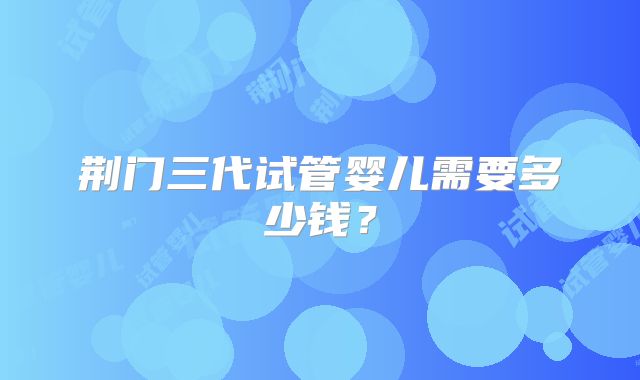 荆门三代试管婴儿需要多少钱？