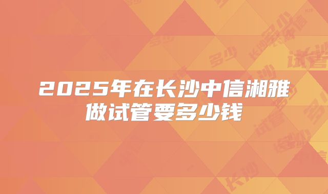 2025年在长沙中信湘雅做试管要多少钱