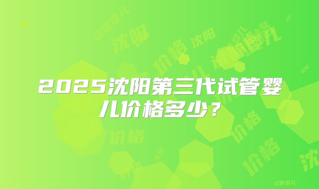 2025沈阳第三代试管婴儿价格多少？