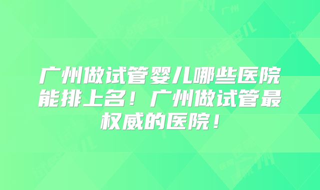 广州做试管婴儿哪些医院能排上名！广州做试管最权威的医院！