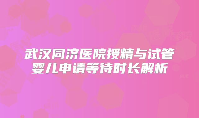 武汉同济医院授精与试管婴儿申请等待时长解析