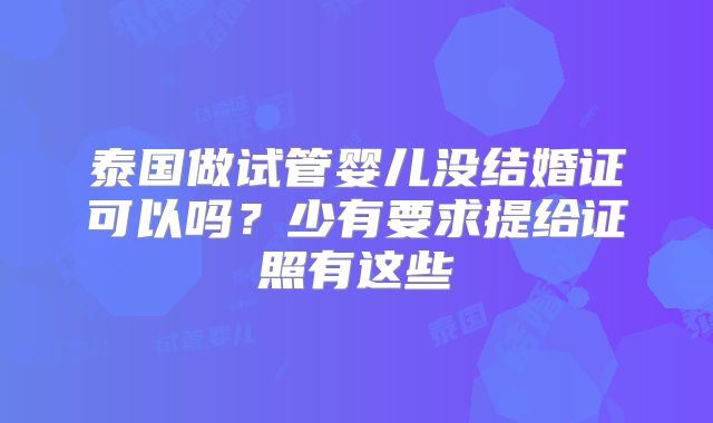 泰国做试管婴儿没结婚证可以吗？少有要求提给证照有这些