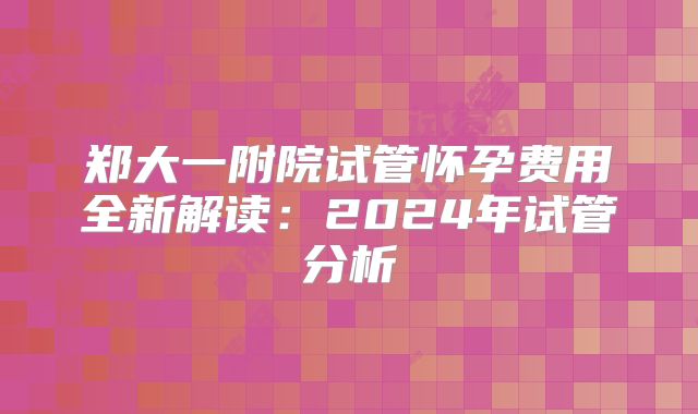 郑大一附院试管怀孕费用全新解读:2024年试管分析